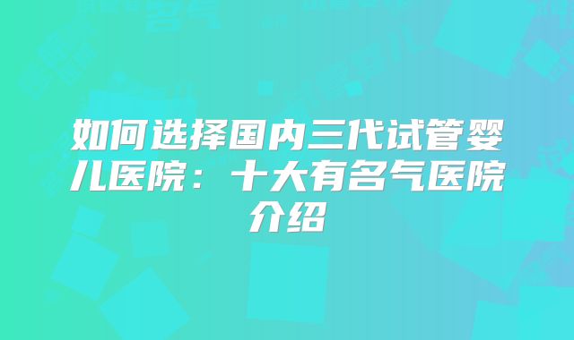 如何选择国内三代试管婴儿医院：十大有名气医院介绍