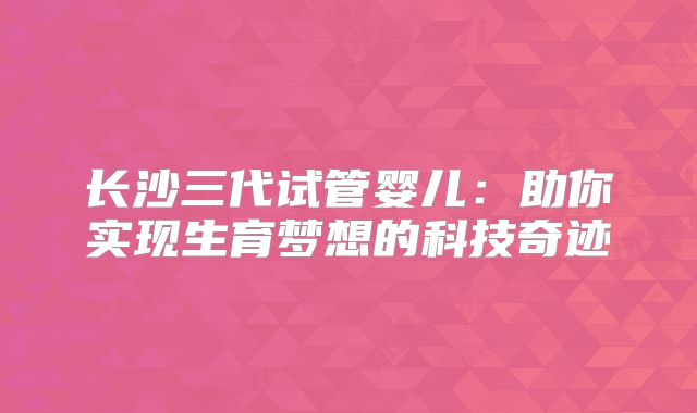 长沙三代试管婴儿：助你实现生育梦想的科技奇迹