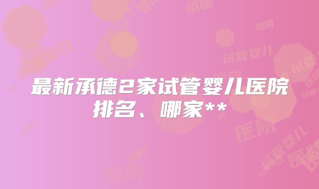 最新承德2家试管婴儿医院排名、哪家**