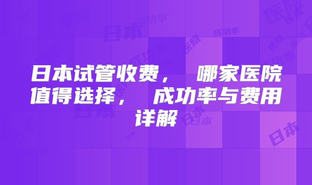 日本试管收费， 哪家医院值得选择， 成功率与费用详解