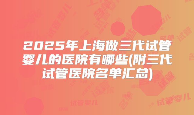 2025年上海做三代试管婴儿的医院有哪些(附三代试管医院名单汇总)
