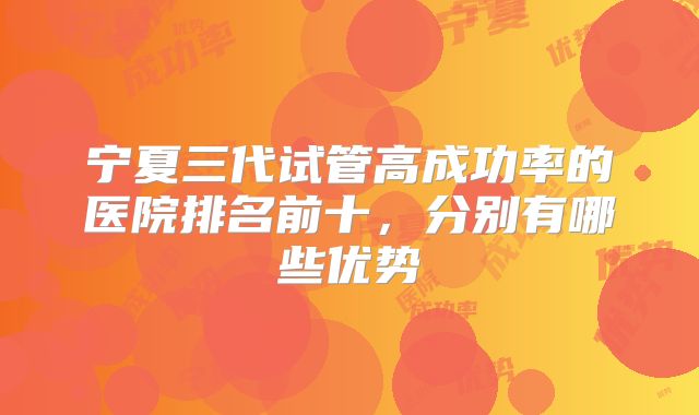 宁夏三代试管高成功率的医院排名前十，分别有哪些优势
