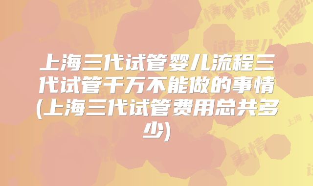 上海三代试管婴儿流程三代试管千万不能做的事情(上海三代试管费用总共多少)