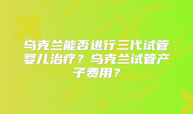 乌克兰能否进行三代试管婴儿治疗？乌克兰试管产子费用？