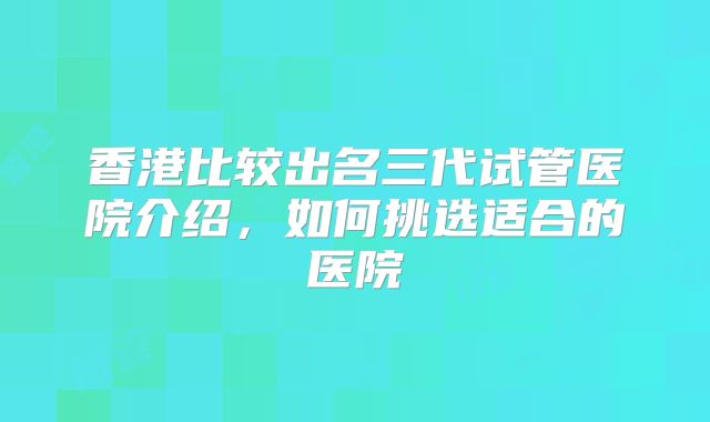 香港比较出名三代试管医院介绍,如何挑选适合的医院
