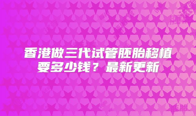 香港做三代试管胚胎移植要多少钱？最新更新