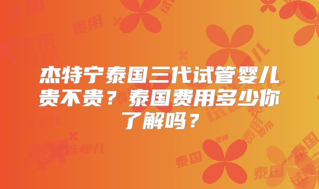 杰特宁泰国三代试管婴儿贵不贵?泰国费用多少你了解吗?