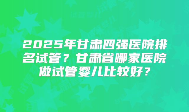 2025年甘肃四强医院排名试管？甘肃省哪家医院做试管婴儿比较好？