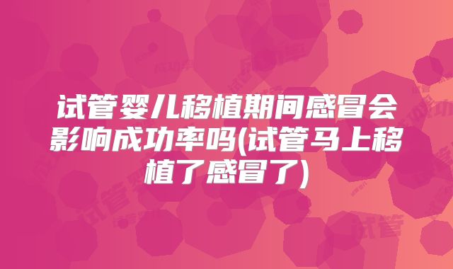 试管婴儿移植期间感冒会影响成功率吗(试管马上移植了感冒了)