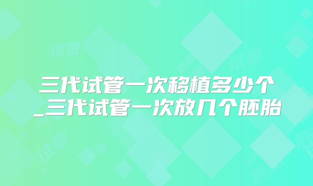 三代试管一次移植多少个_三代试管一次放几个胚胎