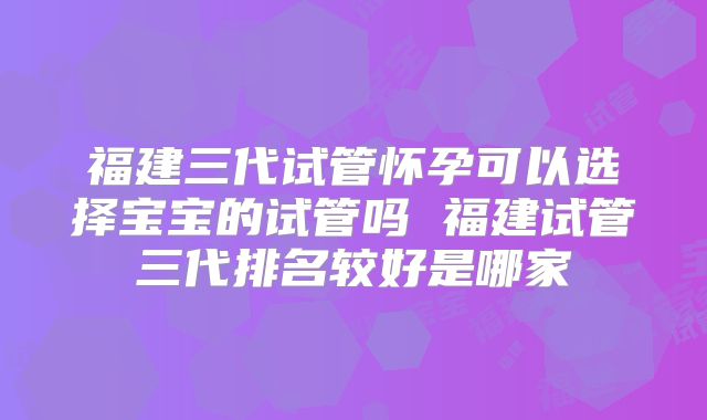福建三代试管怀孕可以选择宝宝的试管吗 福建试管三代排名较好是哪家