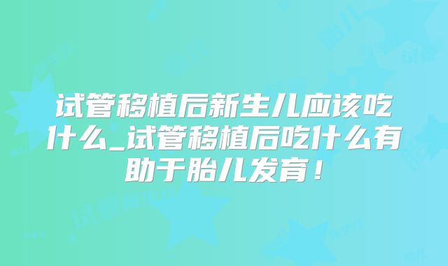 试管移植后新生儿应该吃什么_试管移植后吃什么有助于胎儿发育！