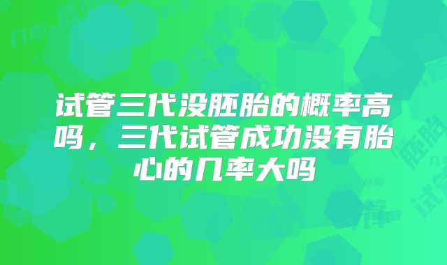 试管三代没胚胎的概率高吗，三代试管成功没有胎心的几率大吗
