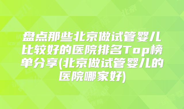 盘点那些北京做试管婴儿比较好的医院排名Top榜单分享(北京做试管婴儿的医院哪家好)