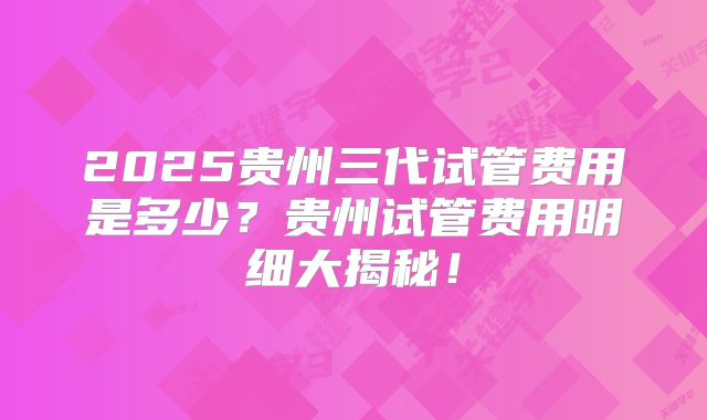 2025贵州三代试管费用是多少？贵州试管费用明细大揭秘！