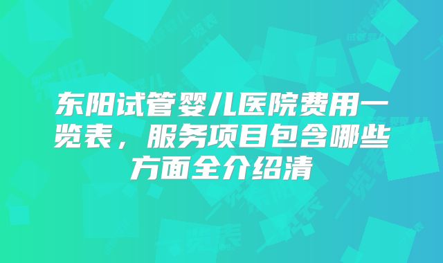 东阳试管婴儿医院费用一览表，服务项目包含哪些方面全介绍清