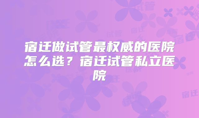 宿迁做试管最权威的医院怎么选？宿迁试管私立医院