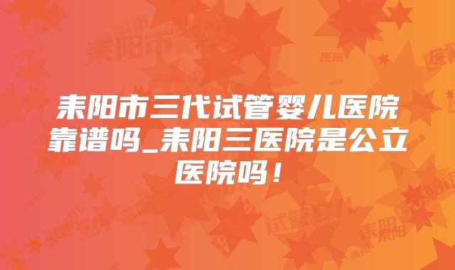 耒阳市三代试管婴儿医院靠谱吗_耒阳三医院是公立医院吗！