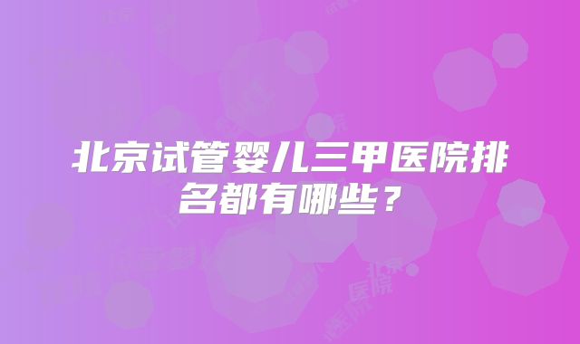 北京试管婴儿三甲医院排名都有哪些？