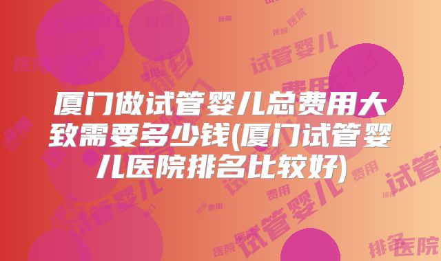 厦门做试管婴儿总费用大致需要多少钱(厦门试管婴儿医院排名比较好)