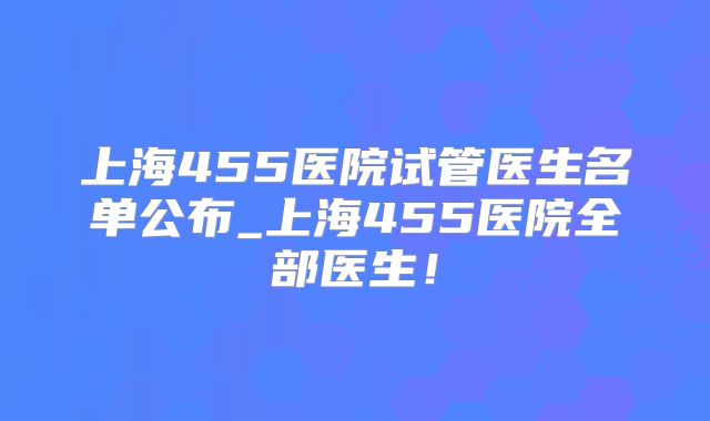 上海455医院试管医生名单公布_上海455医院全部医生！