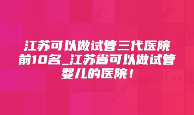江苏可以做试管三代医院前10名_江苏省可以做试管婴儿的医院！