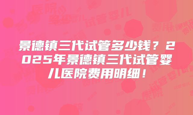 景德镇三代试管多少钱？2025年景德镇三代试管婴儿医院费用明细！