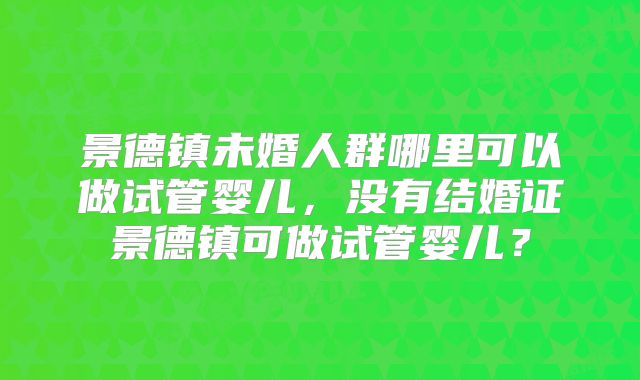 景德镇未婚人群哪里可以做试管婴儿,没有结婚证景德镇可做试管婴儿?