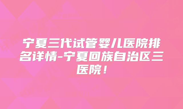 宁夏三代试管婴儿医院排名详情-宁夏回族自治区三医院!