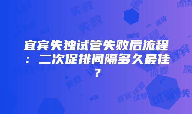 宜宾失独试管失败后流程：二次促排间隔多久最佳？