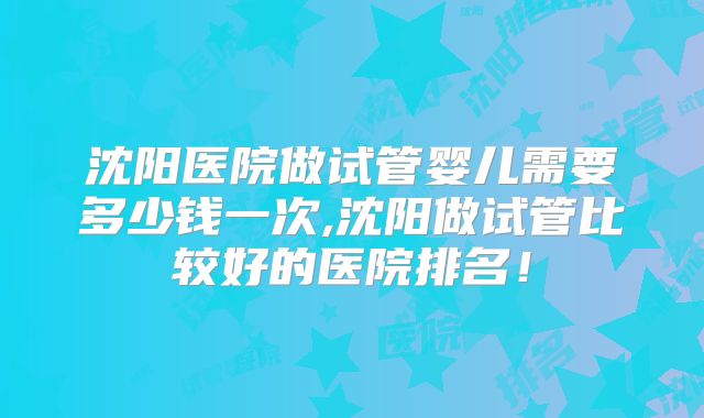 沈阳医院做试管婴儿需要多少钱一次,沈阳做试管比较好的医院排名!