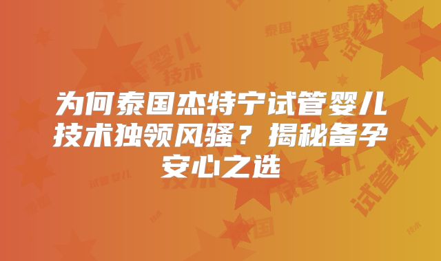 为何泰国杰特宁试管婴儿技术独领风骚？揭秘备孕安心之选
