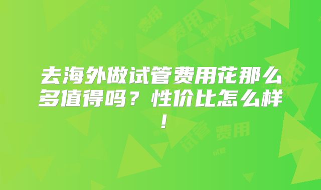去海外做试管费用花那么多值得吗?性价比怎么样!