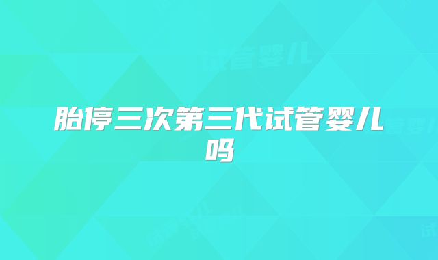 胎停三次第三代试管婴儿吗