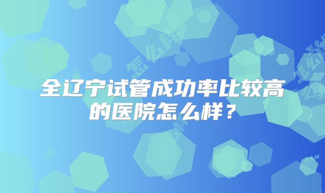 全辽宁试管成功率比较高的医院怎么样?