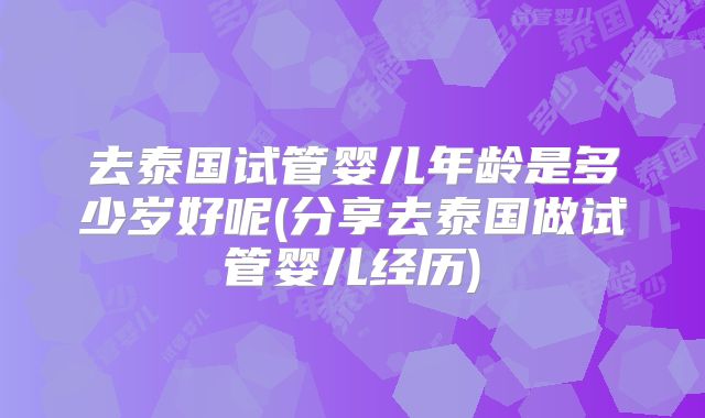 去泰国试管婴儿年龄是多少岁好呢(分享去泰国做试管婴儿经历)