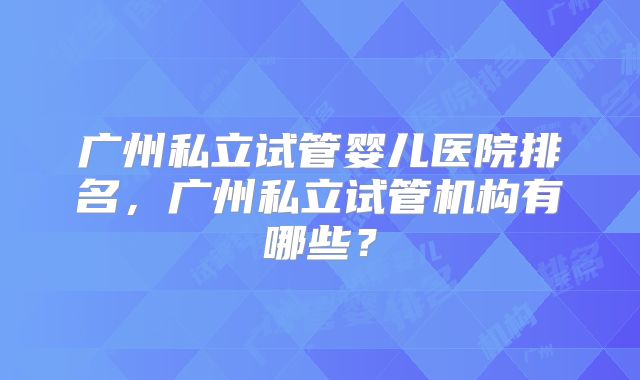 广州私立试管婴儿医院排名，广州私立试管机构有哪些？