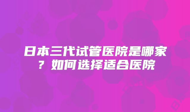 日本三代试管医院是哪家？如何选择适合医院