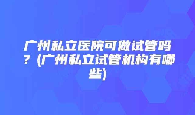 广州私立医院可做试管吗？(广州私立试管机构有哪些)