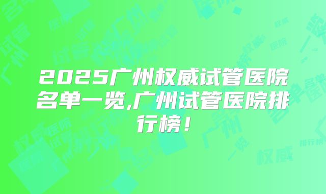 2025广州权威试管医院名单一览,广州试管医院排行榜！