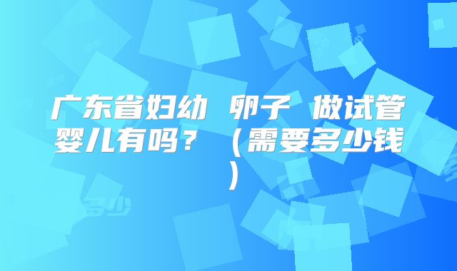广东省妇幼 卵子 做试管婴儿有吗?(需要多少钱)