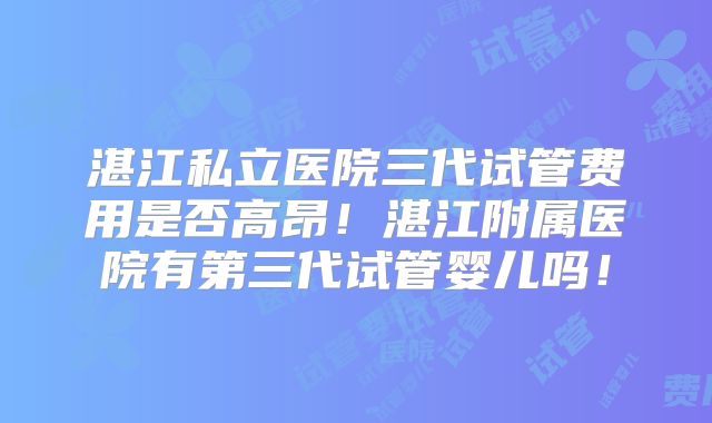 湛江私立医院三代试管费用是否高昂!湛江附属医院有第三代试管婴儿吗!