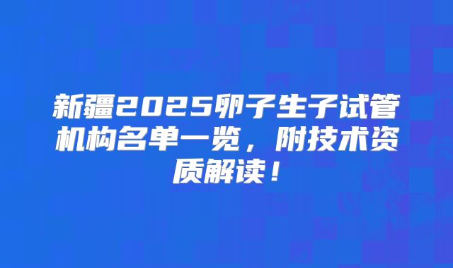 新疆2025卵子生子试管机构名单一览,附技术资质解读!