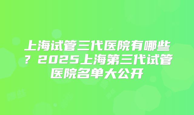 上海试管三代医院有哪些?2025上海第三代试管医院名单大公开