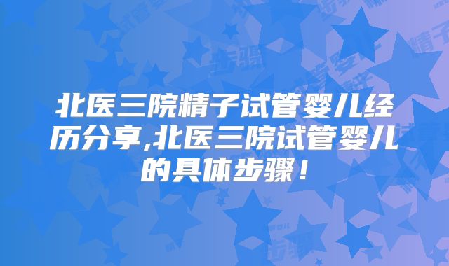 北医三院精子试管婴儿经历分享,北医三院试管婴儿的具体步骤！