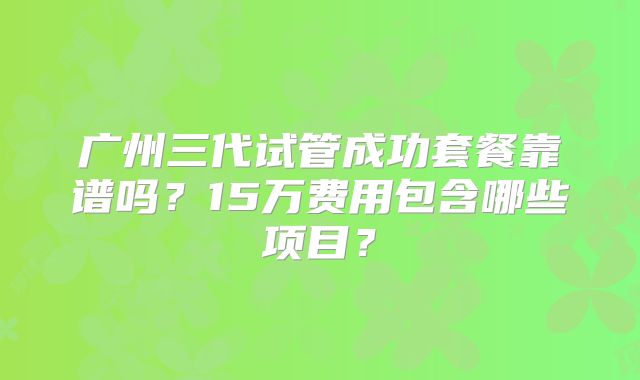 广州三代试管成功套餐靠谱吗？15万费用包含哪些项目？
