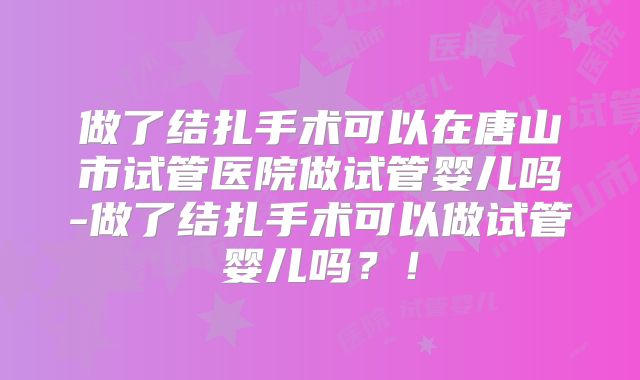 做了结扎手术可以在唐山市试管医院做试管婴儿吗-做了结扎手术可以做试管婴儿吗？！