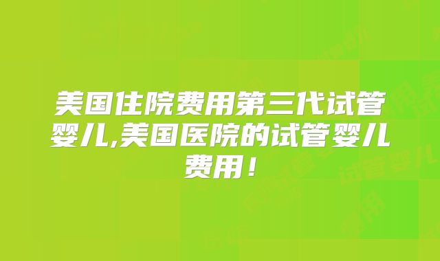 美国住院费用第三代试管婴儿,美国医院的试管婴儿费用！