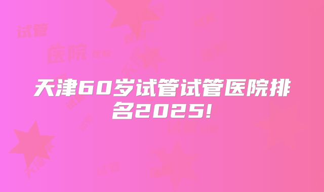 天津60岁试管试管医院排名2025!