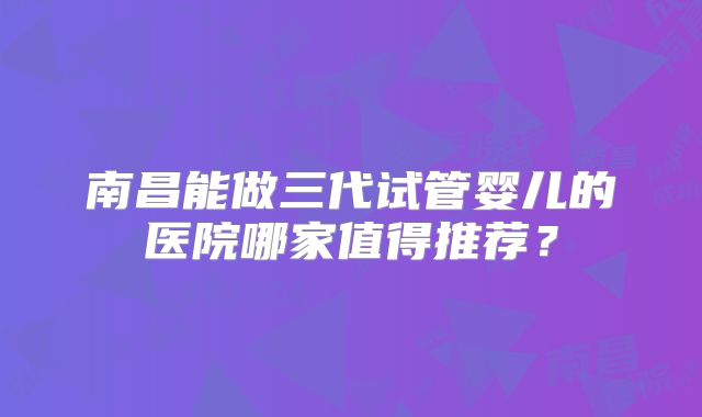 南昌能做三代试管婴儿的医院哪家值得推荐？